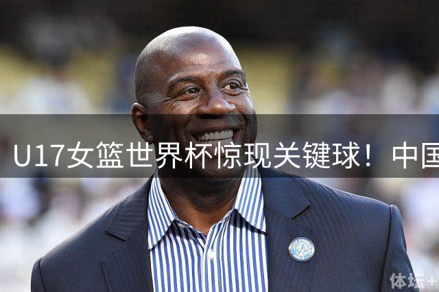 U17女篮世界杯惊现关键球！中国小将绝境反击获国际篮联盛赞
